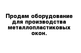 Продам оборудование для производства металлопластиковых окон. 